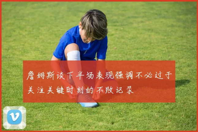 詹姆斯谈下半场表现强调不必过于关注关键时刻的不败记录