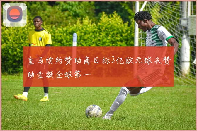 皇马续约赞助商目标3亿欧元球衣赞助金额全球第一