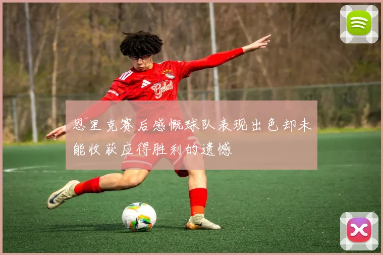 恩里克赛后感慨球队表现出色却未能收获应得胜利的遗憾