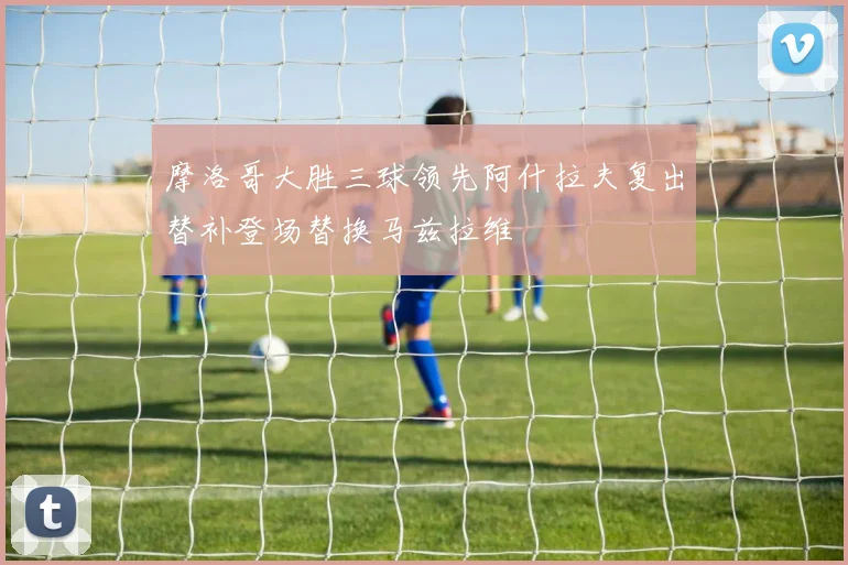 摩洛哥大胜三球领先阿什拉夫复出替补登场替换马兹拉维