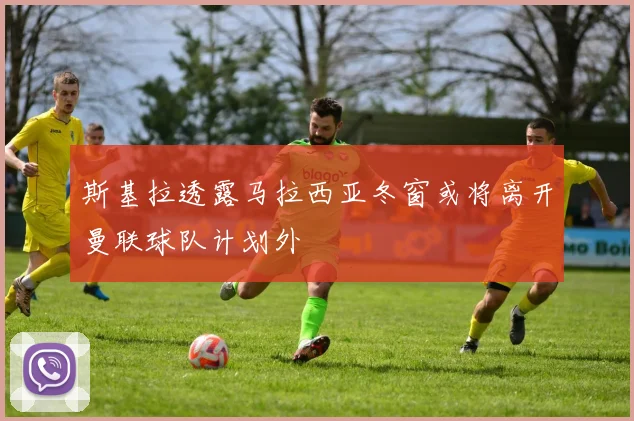 斯基拉透露马拉西亚冬窗或将离开曼联球队计划外