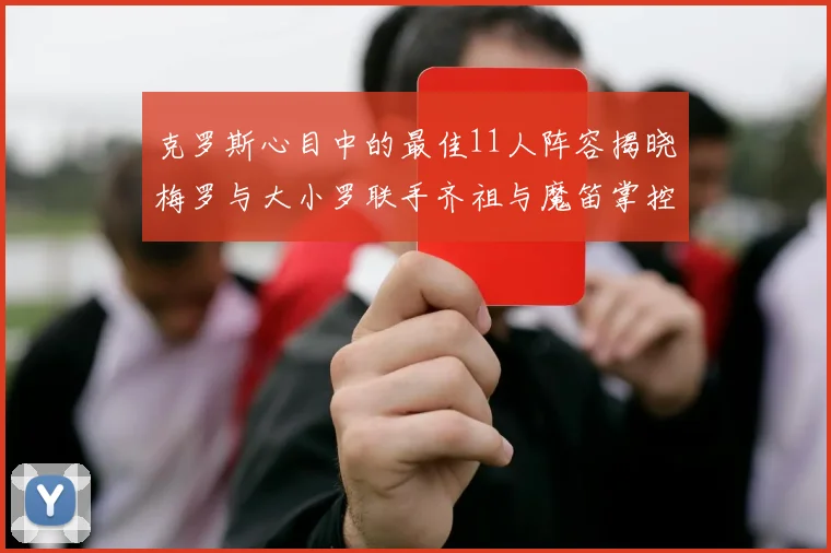 克罗斯心目中的最佳11人阵容揭晓梅罗与大小罗联手齐祖与魔笛掌控中场