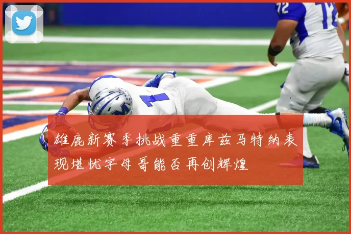 雄鹿新赛季挑战重重库兹马特纳表现堪忧字母哥能否再创辉煌