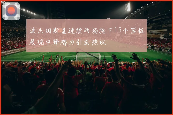 波杰姆斯基连续两场抢下15个篮板展现中锋潜力引发热议