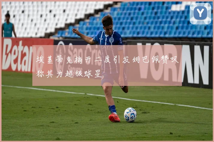 埃基蒂克梅开二度引发姆巴佩赞叹称其为超级球星