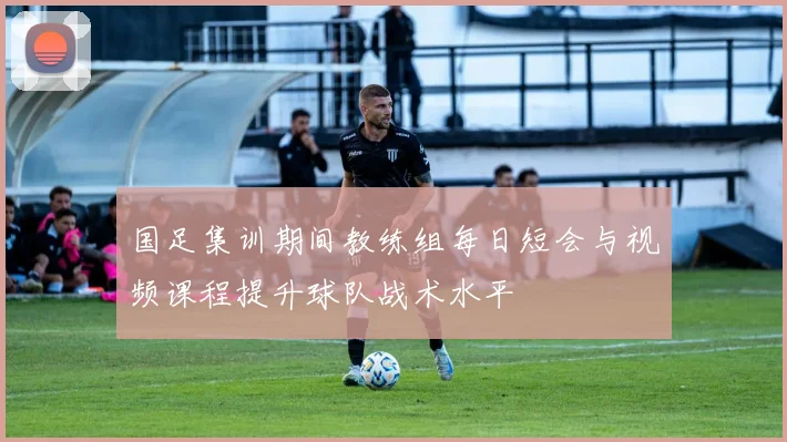 国足集训期间教练组每日短会与视频课程提升球队战术水平