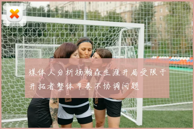 媒体人分析杨瀚森生涯开局受限于开拓者整体节奏不协调问题