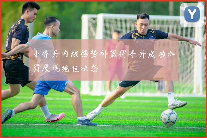 小乔丹内线强势补篮得手并成功加罚展现绝佳状态