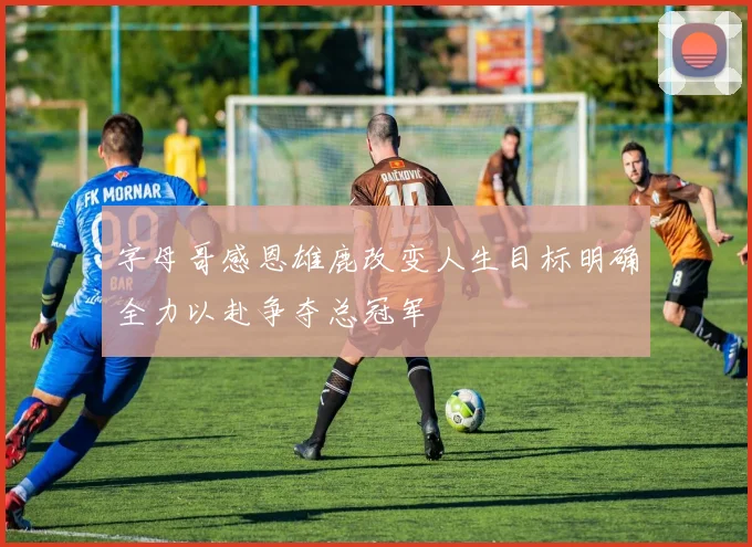 字母哥感恩雄鹿改变人生目标明确全力以赴争夺总冠军