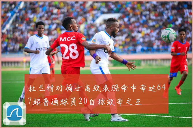 杜兰特对骑士高效表现命中率达647超普通球员20自称效率之王