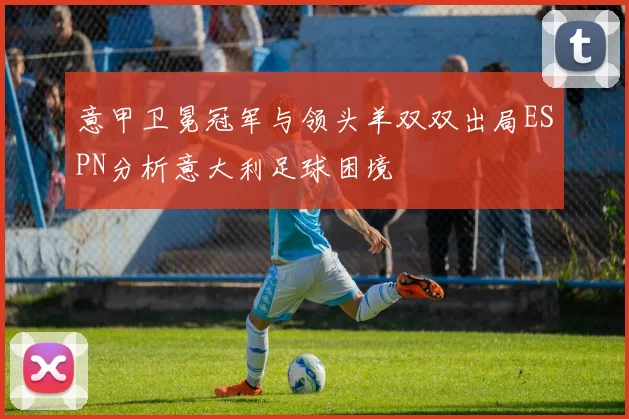 意甲卫冕冠军与领头羊双双出局ESPN分析意大利足球困境