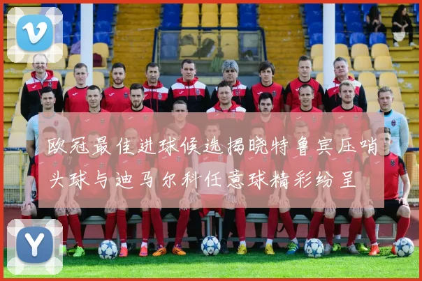 欧冠最佳进球候选揭晓特鲁宾压哨头球与迪马尔科任意球精彩纷呈