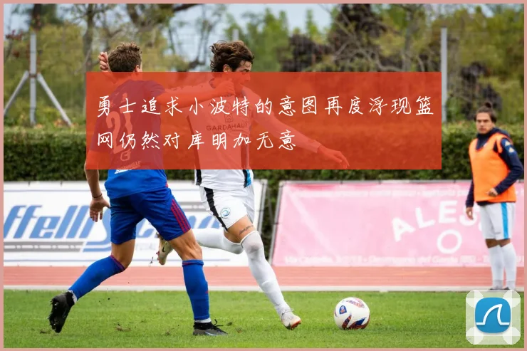 勇士追求小波特的意图再度浮现篮网仍然对库明加无意