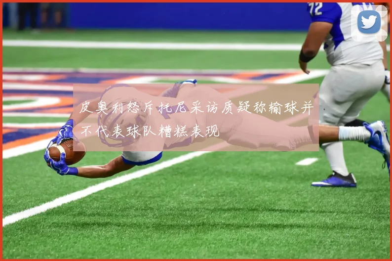 皮奥利怒斥托尼采访质疑称输球并不代表球队糟糕表现