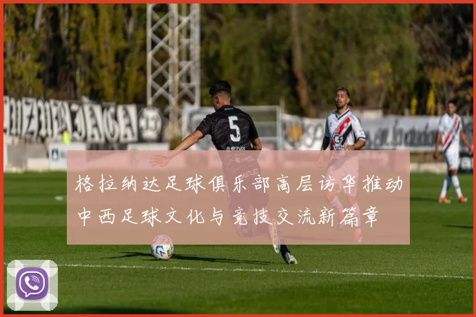 格拉纳达足球俱乐部高层访华推动中西足球文化与竞技交流新篇章