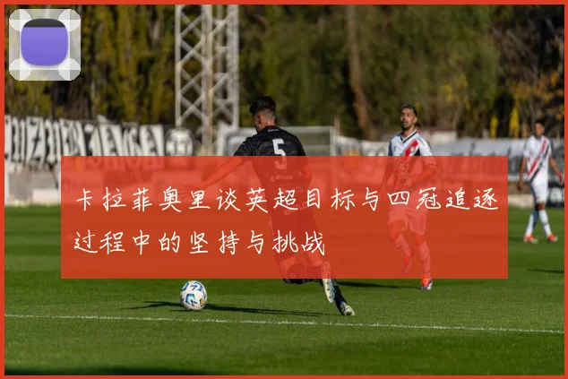 卡拉菲奥里谈英超目标与四冠追逐过程中的坚持与挑战