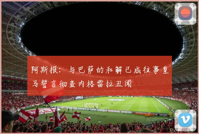 阿斯报：与巴萨的和解已成往事皇马誓言彻查内格雷拉丑闻