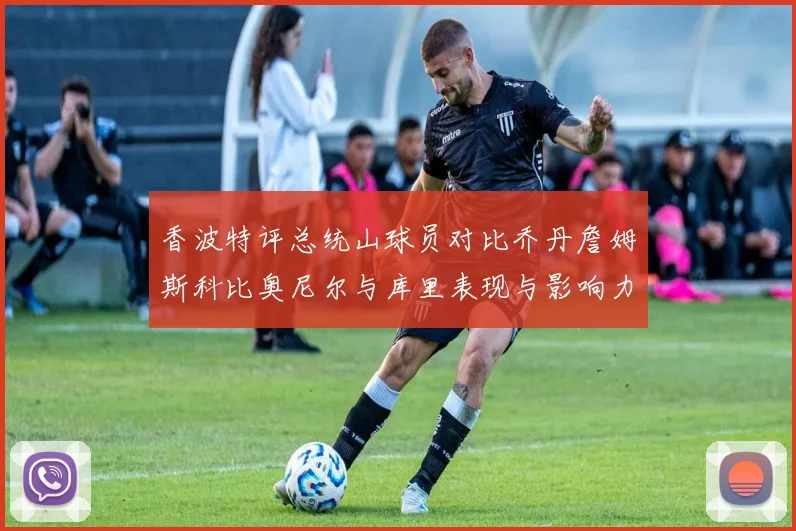 香波特评总统山球员对比乔丹詹姆斯科比奥尼尔与库里表现与影响力
