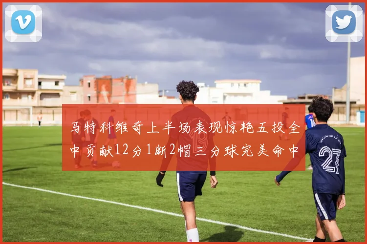 马特科维奇上半场表现惊艳五投全中贡献12分1断2帽三分球完美命中