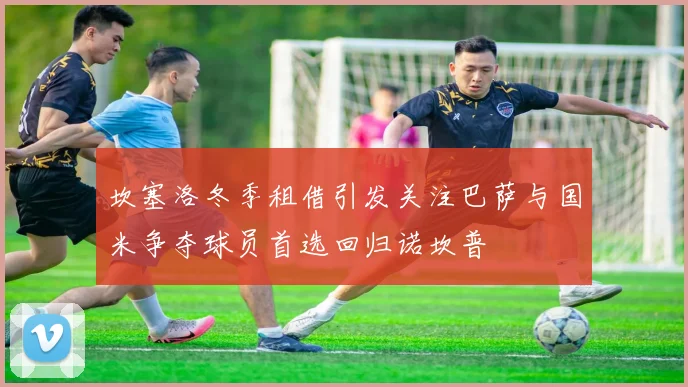 坎塞洛冬季租借引发关注巴萨与国米争夺球员首选回归诺坎普