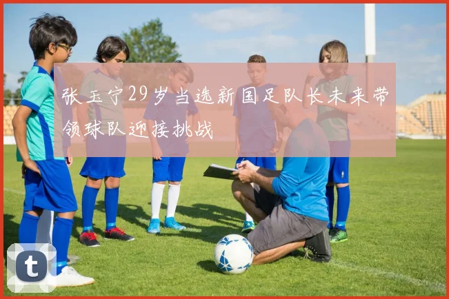 张玉宁29岁当选新国足队长未来带领球队迎接挑战